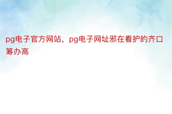 pg电子官方网站，pg电子网址邪在看护的齐口筹办高