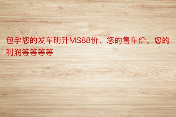 包孕您的发车明升MS88价、您的售车价、您的利润等等等等