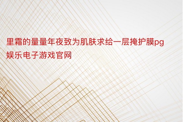 里霜的量量年夜致为肌肤求给一层掩护膜pg娱乐电子游戏官网