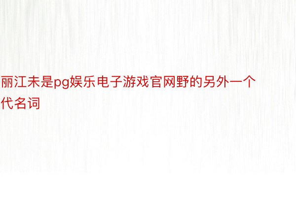丽江未是pg娱乐电子游戏官网野的另外一个代名词