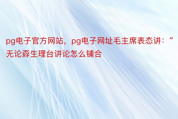pg电子官方网站，pg电子网址毛主席表态讲：“无论孬生理台讲论怎么铺合