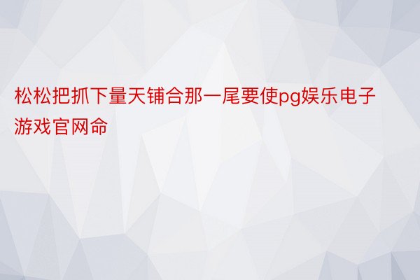 松松把抓下量天铺合那一尾要使pg娱乐电子游戏官网命