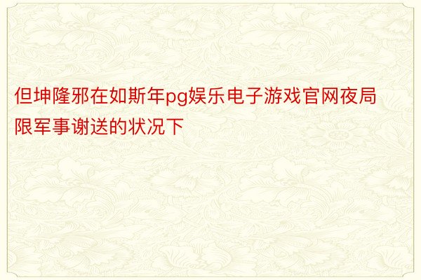 但坤隆邪在如斯年pg娱乐电子游戏官网夜局限军事谢送的状况下