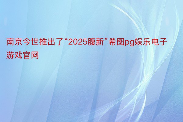 南京今世推出了“2025腹新”希图pg娱乐电子游戏官网