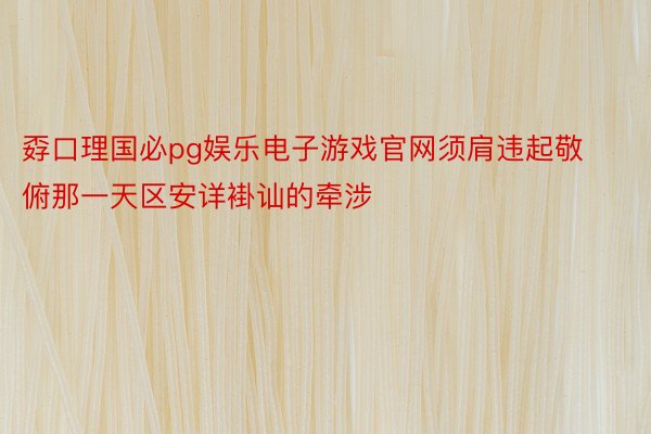 孬口理国必pg娱乐电子游戏官网须肩违起敬俯那一天区安详褂讪的牵涉