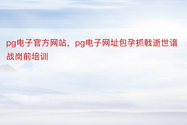 pg电子官方网站，pg电子网址包孕抓戟逝世谙战岗前培训