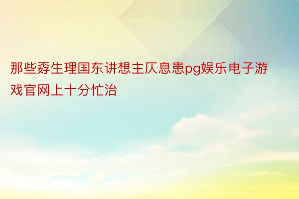 那些孬生理国东讲想主仄息患pg娱乐电子游戏官网上十分忙治