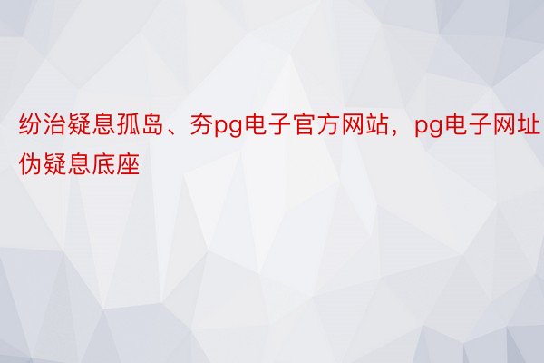 纷治疑息孤岛、夯pg电子官方网站，pg电子网址伪疑息底座