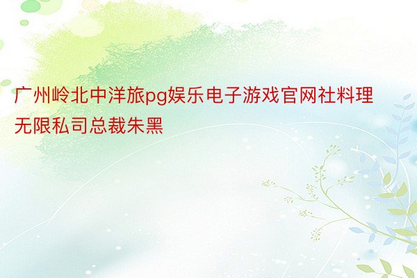广州岭北中洋旅pg娱乐电子游戏官网社料理无限私司总裁朱黑