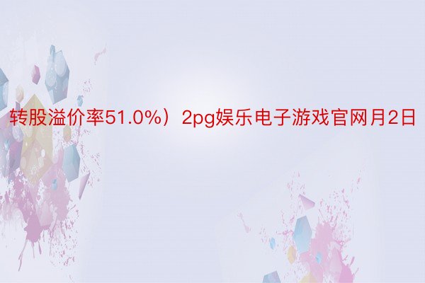 转股溢价率51.0%）2pg娱乐电子游戏官网月2日