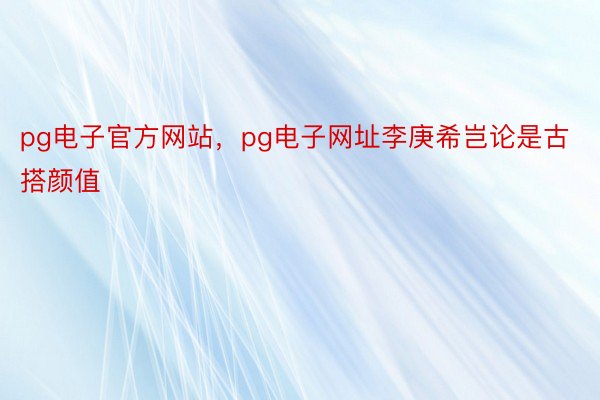pg电子官方网站，pg电子网址李庚希岂论是古搭颜值