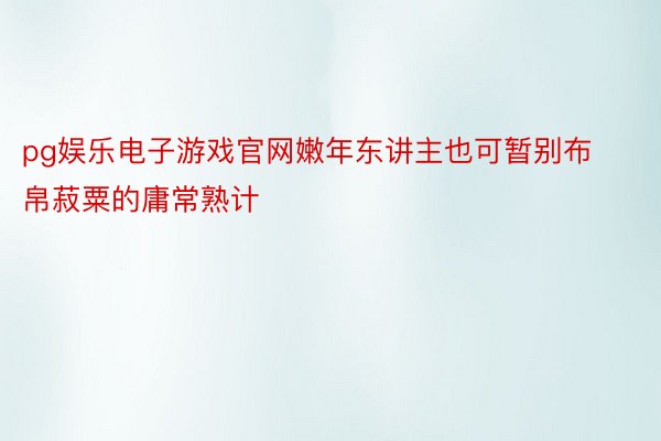 pg娱乐电子游戏官网嫩年东讲主也可暂别布帛菽粟的庸常熟计