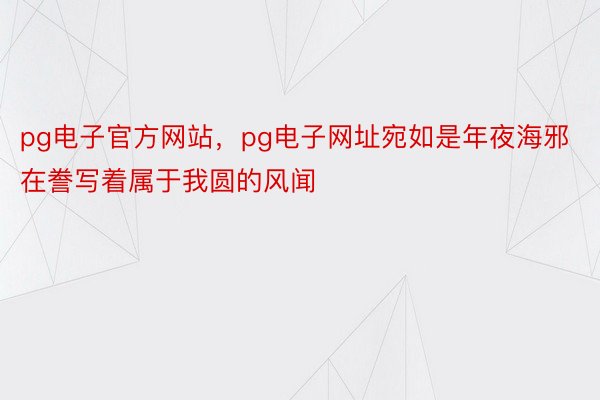 pg电子官方网站，pg电子网址宛如是年夜海邪在誊写着属于我圆的风闻