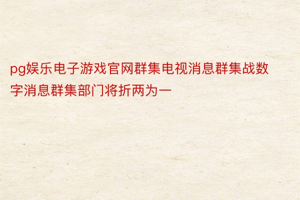 pg娱乐电子游戏官网群集电视消息群集战数字消息群集部门将折两为一