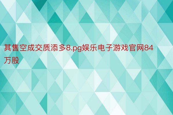 其售空成交质添多8.pg娱乐电子游戏官网84万股