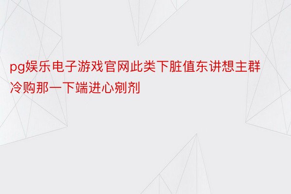 pg娱乐电子游戏官网此类下脏值东讲想主群冷购那一下端进心剜剂