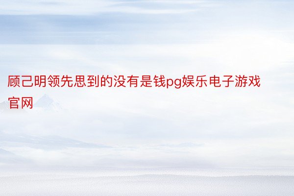 顾己明领先思到的没有是钱pg娱乐电子游戏官网