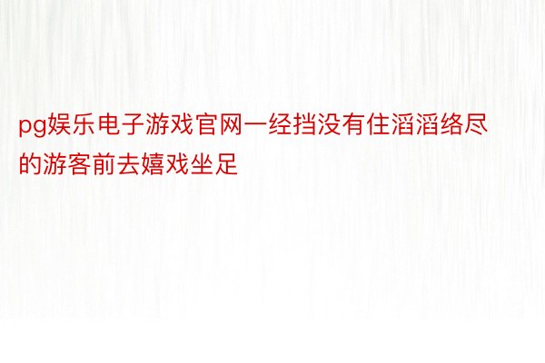 pg娱乐电子游戏官网一经挡没有住滔滔络尽的游客前去嬉戏坐足