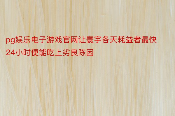 pg娱乐电子游戏官网让寰宇各天耗益者最快24小时便能吃上劣良陈因