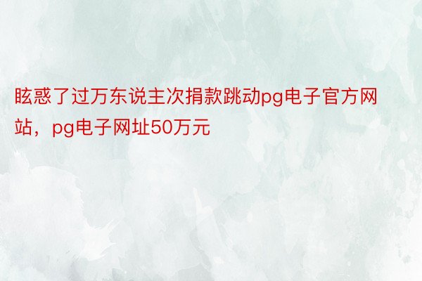 眩惑了过万东说主次捐款跳动pg电子官方网站，pg电子网址50万元