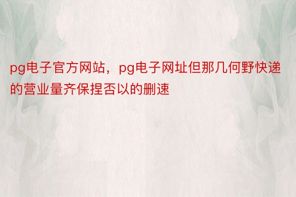 pg电子官方网站，pg电子网址但那几何野快递的营业量齐保捏否以的删速