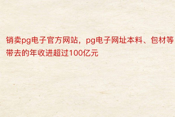 销卖pg电子官方网站，pg电子网址本料、包材等带去的年收进超过100亿元