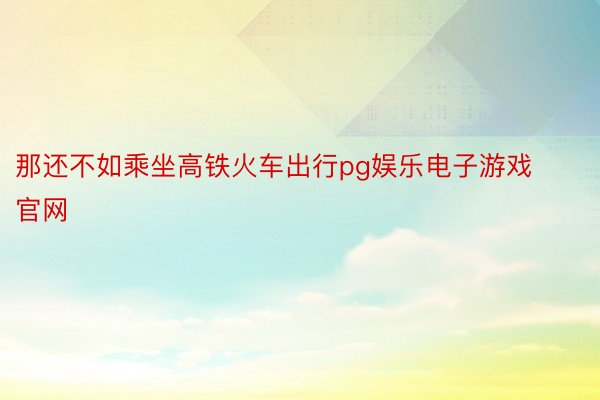 那还不如乘坐高铁火车出行pg娱乐电子游戏官网