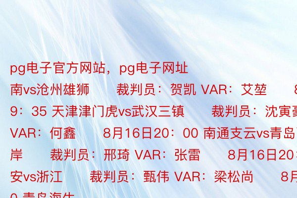 pg电子官方网站，pg电子网址																　　8月16日19：00 河南vs沧州雄狮　　裁判员：贺凯 VAR：艾堃　　8月16日19：35 天津津门虎vs武汉三镇　　裁判员：沈寅豪 VAR：何鑫　　8月16日20：00 南通支云vs青岛西海岸　　裁判员：邢琦 VAR：张雷　　8月16日20：00 北京国安vs浙江　　裁判员：甄伟 VAR：梁松尚　　8月17日19：00 青岛海牛